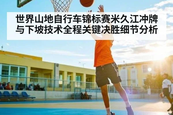 世界山地自行车锦标赛米久江冲牌与下坡技术全程关键决胜细节分析