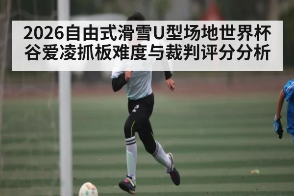 2026自由式滑雪U型场地世界杯谷爱凌抓板难度与裁判评分分析